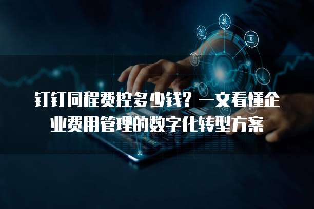 钉钉同程费控多少钱?一文看懂企业费用管理的数字化转型方案