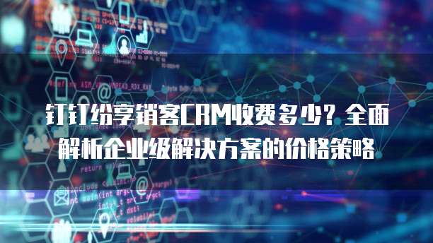 钉钉纷享销客CRM收费多少?全面解析企业级解决方案的价格策略