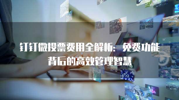 钉钉微投票费用全解析:免费功能背后的高效管理智慧