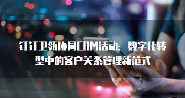 钉钉卫瓴协同CRM活动:数字化转型中的客户关系管理新范式