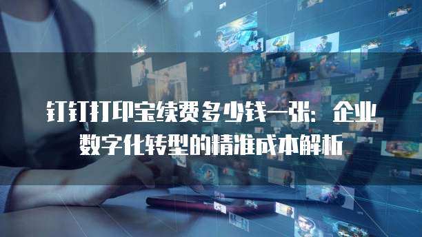 钉钉打印宝续费多少钱一张:企业数字化转型的精准成本解析