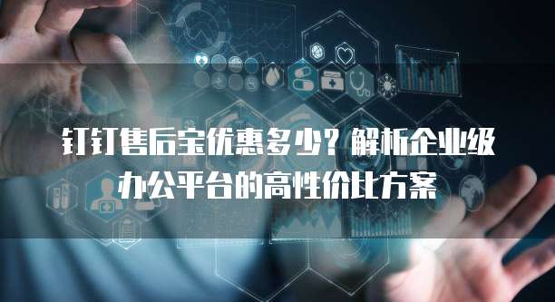 钉钉售后宝优惠多少?解析企业级办公平台的高性价比方案