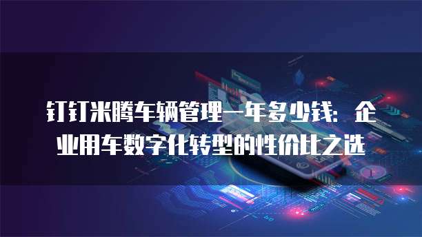 钉钉米腾车辆管理一年多少钱:企业用车数字化转型的性价比之选