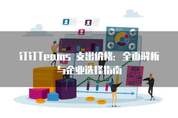 钉钉Teams 支出价格:全面解析与企业选择指南