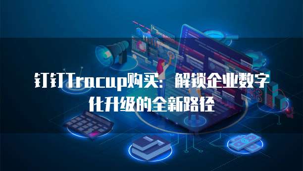 钉钉Tracup购买:解锁企业数字化升级的全新路径