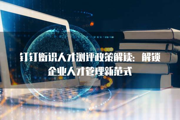 钉钉衡识人才测评政策解读:解锁企业人才管理新范式