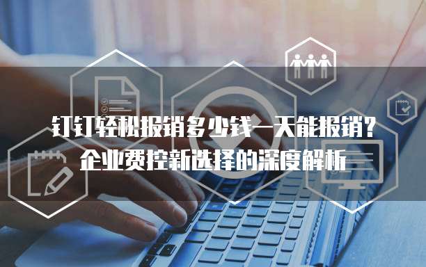 钉钉轻松报销多少钱一天能报销？企业费控新选择的深度解析