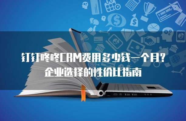 钉钉咚咚CRM费用多少钱一个月？企业选择的性价比指南