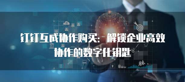 钉钉互成协作购买：解锁企业高效协作的数字化钥匙