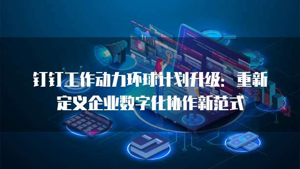 钉钉工作动力环球计划升级:重新定义企业数字化协作新范式