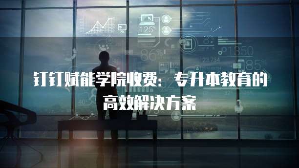 钉钉赋能学院收费：专升本教育的高效解决方案
