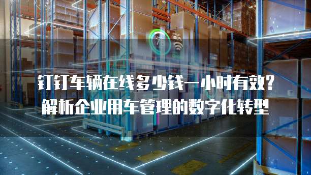 钉钉车辆在线多少钱一小时有效？解析企业用车管理的数字化转型