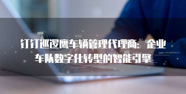 钉钉巡逻鹰车辆管理代理商：企业车队数字化转型的智能引擎
