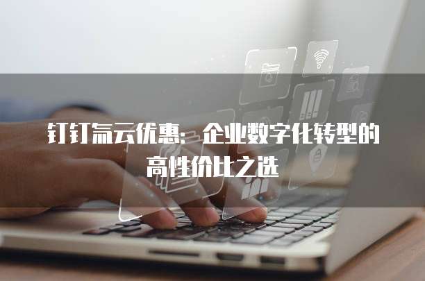 钉钉氚云优惠：企业数字化转型的高性价比之选