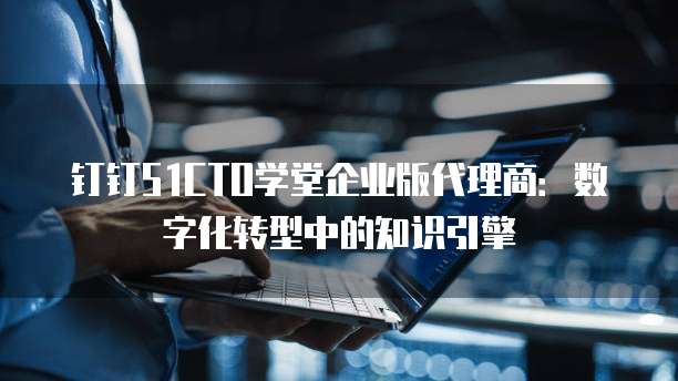 钉钉51CTO学堂企业版代理商：数字化转型中的知识引擎