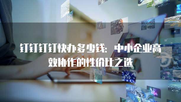 钉钉钉钉快办多少钱:中小企业高效协作的性价比之选