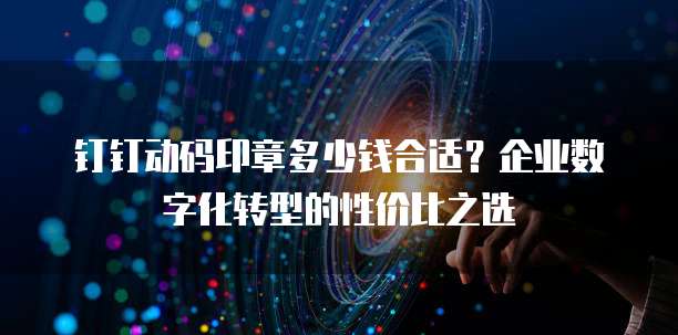钉钉动码印章多少钱合适?企业数字化转型的性价比之选