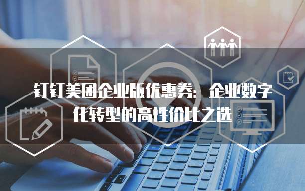 钉钉美团企业版优惠券：企业数字化转型的高性价比之选