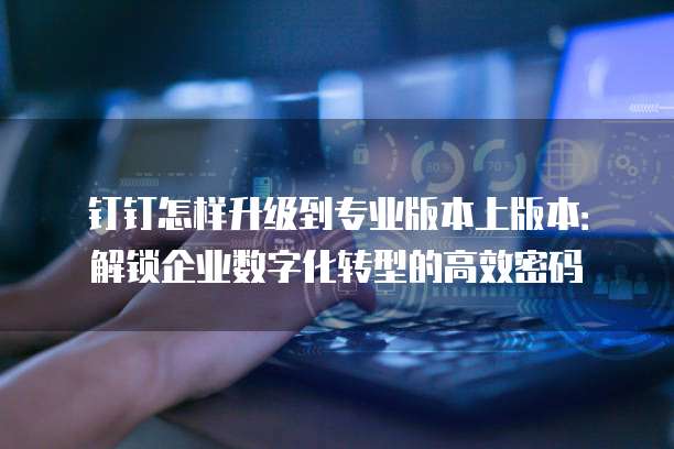 钉钉怎样升级到专业版本上版本:解锁企业数字化转型的高效密码