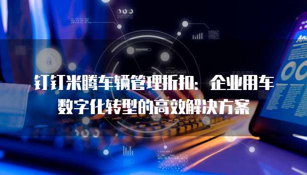 钉钉米腾车辆管理折扣:企业用车数字化转型的高效解决方案