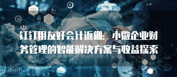 钉钉用友好会计返佣:小微企业财务管理的智能解决方案与收益探索