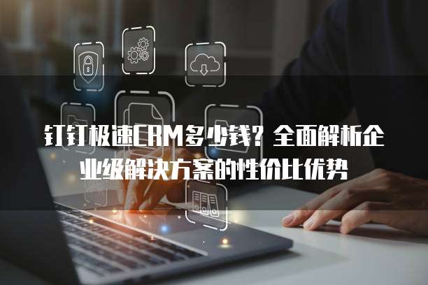 钉钉极速CRM多少钱？全面解析企业级解决方案的性价比优势