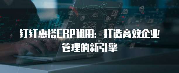 钉钉惠搭ERP租用:打造高效企业管理的新引擎