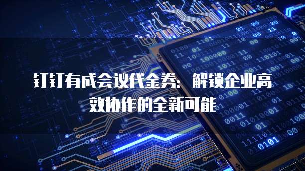 钉钉有成会议代金券：解锁企业高效协作的全新可能