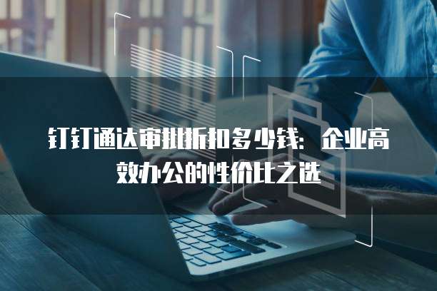 钉钉通达审批折扣多少钱：企业高效办公的性价比之选