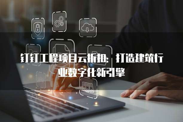 钉钉工程项目云折扣：打造建筑行业数字化新引擎