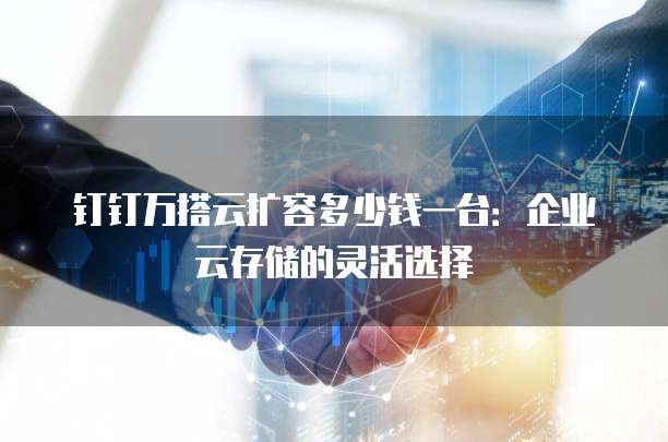 钉钉万搭云扩容多少钱一台：企业云存储的灵活选择