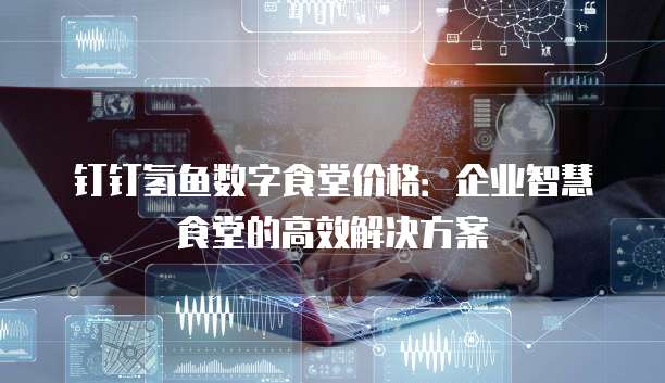 钉钉氢鱼数字食堂价格:企业智慧食堂的高效解决方案