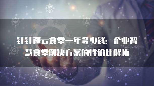 钉钉速云食堂一年多少钱：企业智慧食堂解决方案的性价比解析