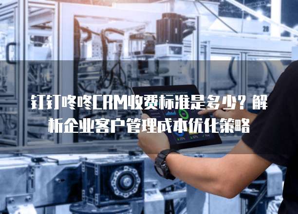 钉钉咚咚CRM收费标准是多少?解析企业客户管理成本优化策略
