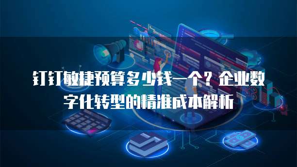 钉钉敏捷预算多少钱一个?企业数字化转型的精准成本解析