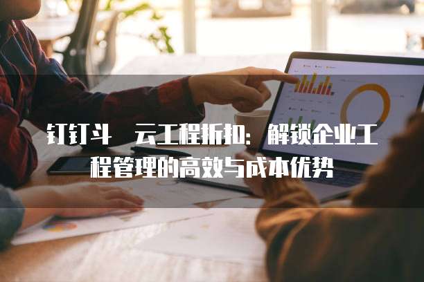 钉钉斗栱云工程折扣:解锁企业工程管理的高效与成本优势
