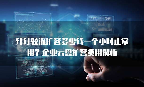 钉钉轻流扩容多少钱一个小时正常用？企业云盘扩容费用解析