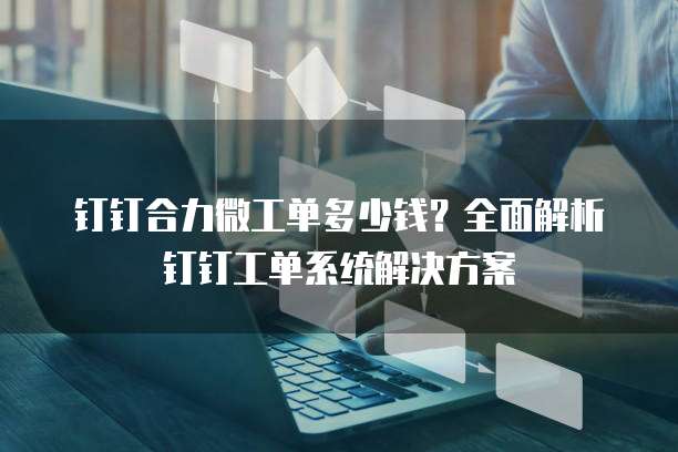 钉钉合力微工单多少钱?全面解析钉钉工单系统解决方案
