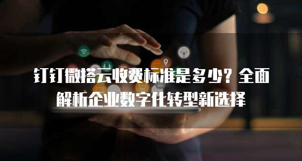 钉钉微搭云收费标准是多少?全面解析企业数字化转型新选择