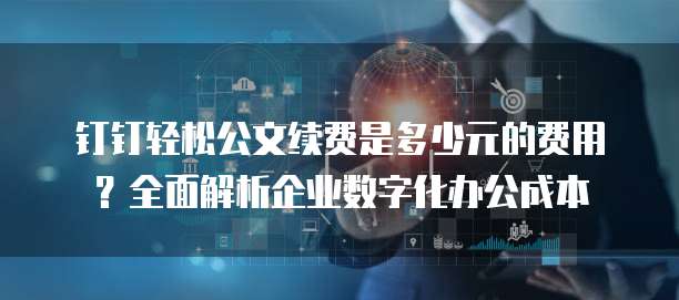 钉钉轻松公文续费是多少元的费用？全面解析企业数字化办公成本