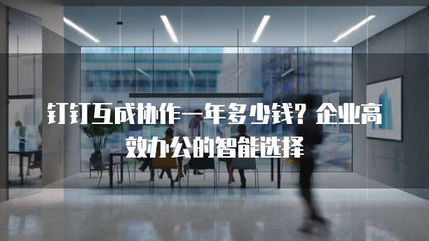 钉钉互成协作一年多少钱?企业高效办公的智能选择