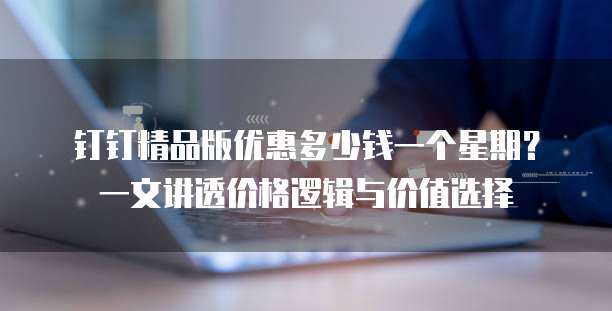 钉钉精品版优惠多少钱一个星期?一文讲透价格逻辑与价值选择