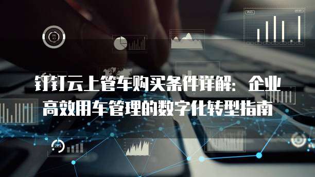 钉钉云上管车购买条件详解:企业高效用车管理的数字化转型指南