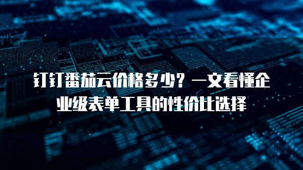 钉钉番茄云价格多少？一文看懂企业级表单工具的性价比选择