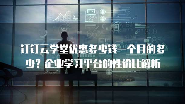 钉钉云学堂优惠多少钱一个月的多少？企业学习平台的性价比解析