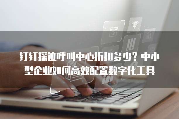 钉钉探迹呼叫中心折扣多少?中小型企业如何高效配置数字化工具