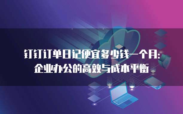 钉钉订单日记便宜多少钱一个月:企业办公的高效与成本平衡