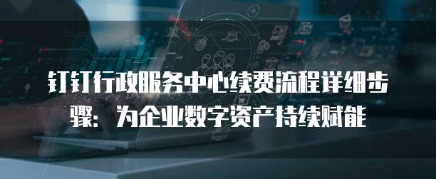 钉钉行政服务中心续费流程详细步骤：为企业数字资产持续赋能