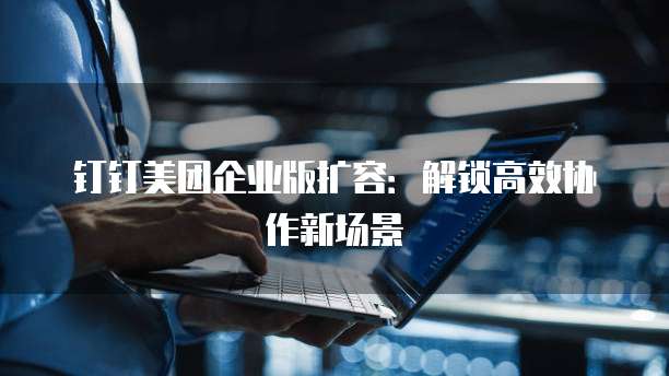 钉钉美团企业版扩容：解锁高效协作新场景