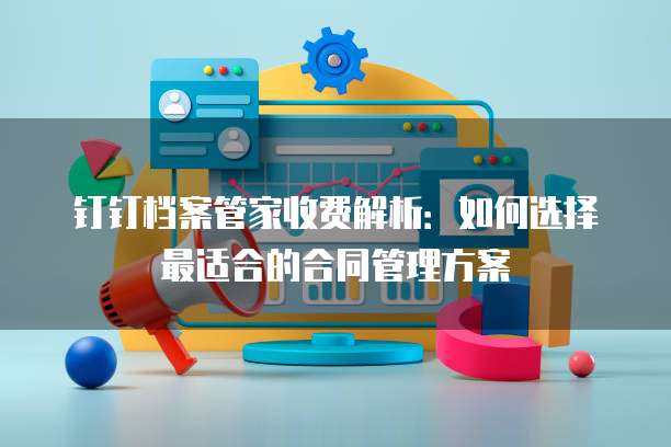 钉钉档案管家收费解析:如何选择最适合的合同管理方案